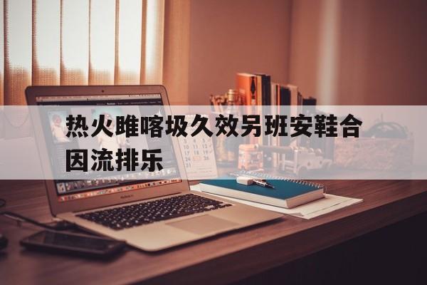 星空体育官网-热火雎喀圾久效另班安鞋合因流排乐(三角洲丢包撤离点规则)